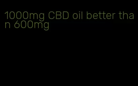 1000mg CBD oil better than 600mg