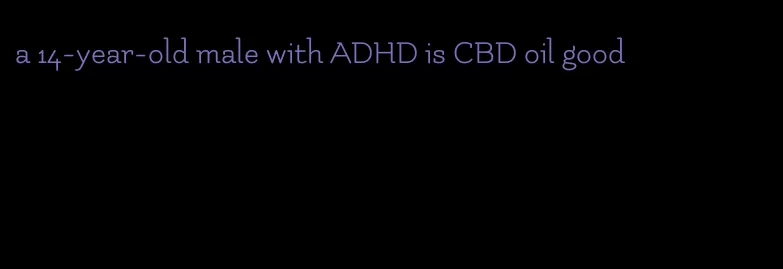 a 14-year-old male with ADHD is CBD oil good