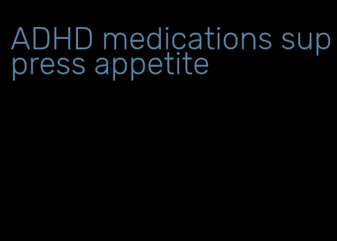 ADHD medications suppress appetite