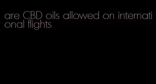 are CBD oils allowed on international flights