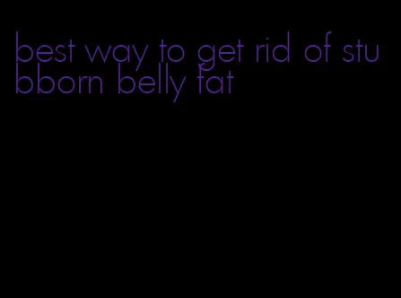 best way to get rid of stubborn belly fat