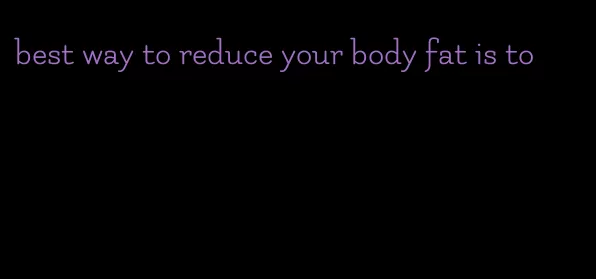 best way to reduce your body fat is to