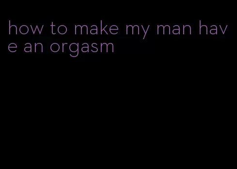 how to make my man have an orgasm