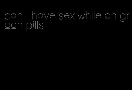 can I have sex while on green pills