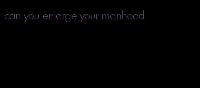 can you enlarge your manhood