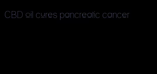 CBD oil cures pancreatic cancer