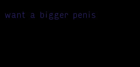 want a bigger penis