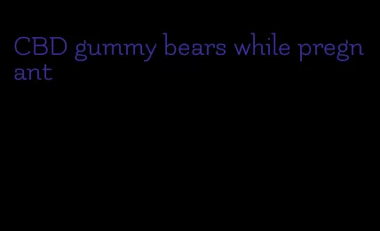 CBD gummy bears while pregnant