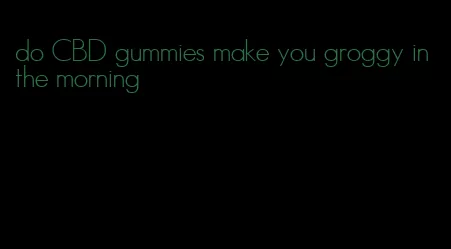 do CBD gummies make you groggy in the morning