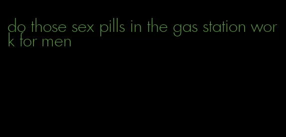 do those sex pills in the gas station work for men