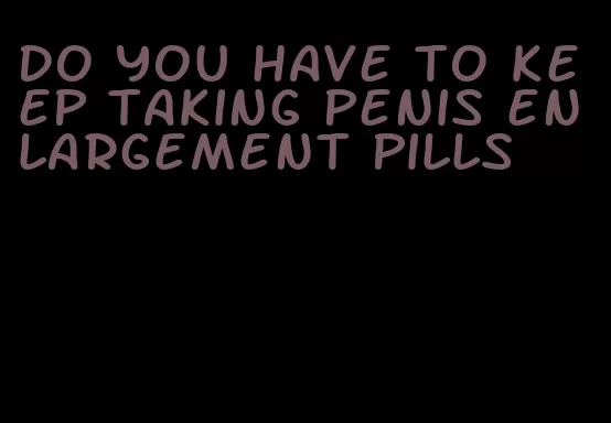 do you have to keep taking penis enlargement pills