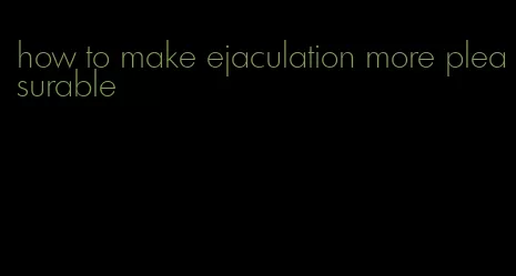 how to make ejaculation more pleasurable