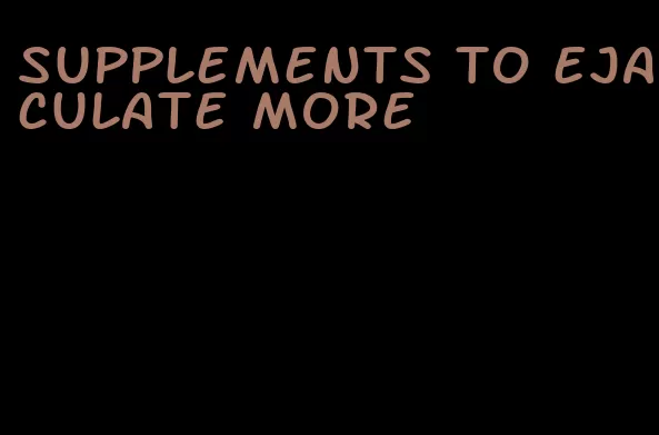 supplements to ejaculate more