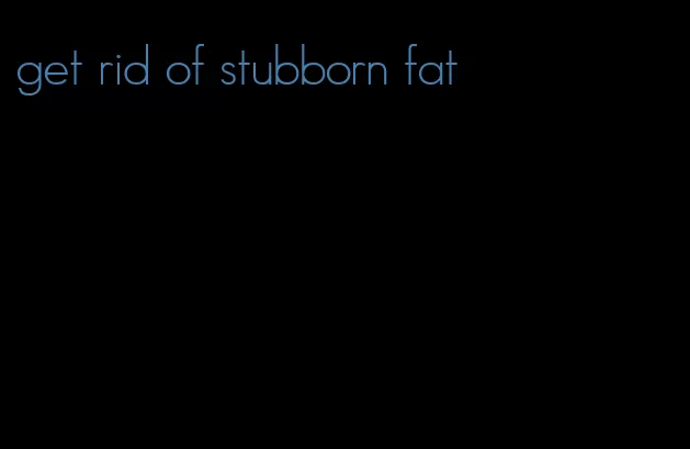 get rid of stubborn fat