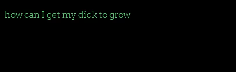 how can I get my dick to grow