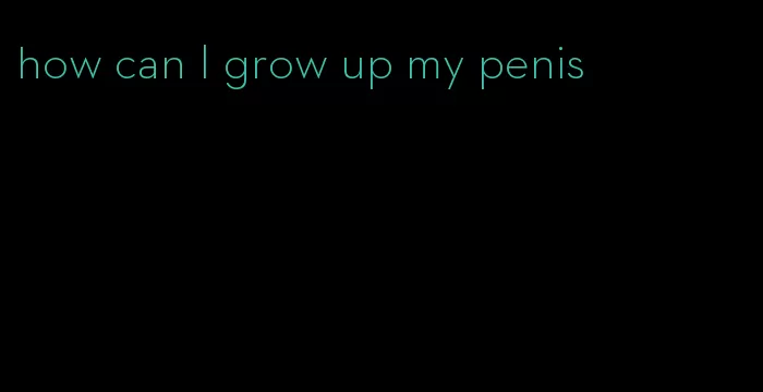 how can I grow up my penis