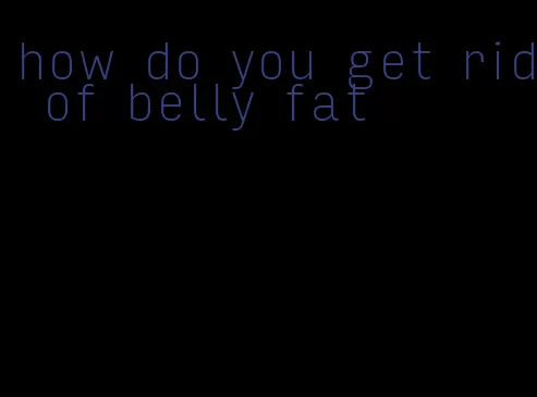 how do you get rid of belly fat