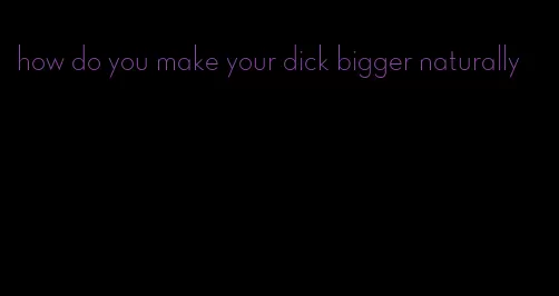 how do you make your dick bigger naturally