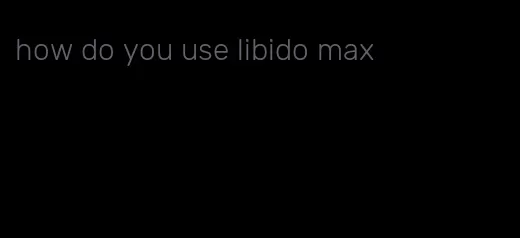 how do you use libido max