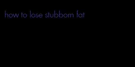 how to lose stubborn fat