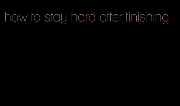 how to stay hard after finishing