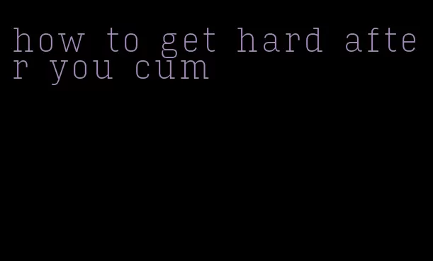 how to get hard after you cum