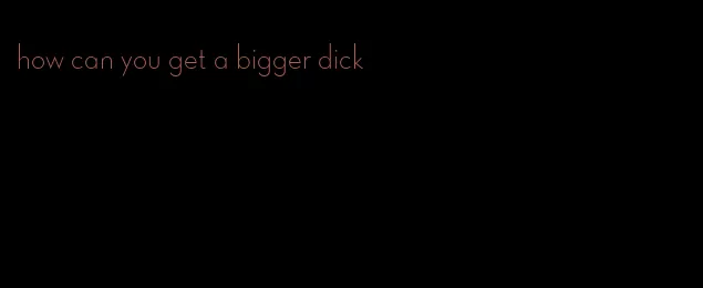 how can you get a bigger dick