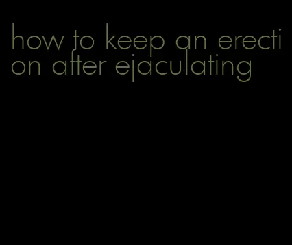 how to keep an erection after ejaculating