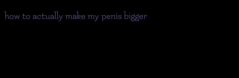 how to actually make my penis bigger