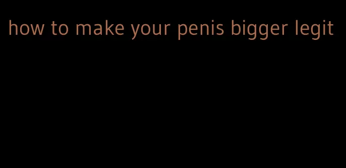 how to make your penis bigger legit