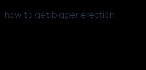 how to get bigger erection