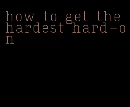 how to get the hardest hard-on