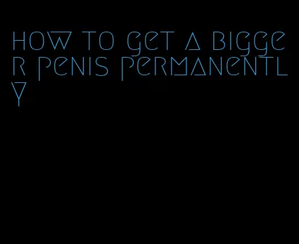 how to get a bigger penis permanently