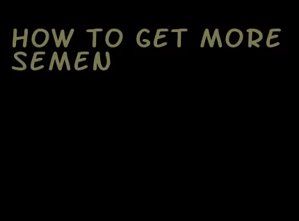 how to get more semen