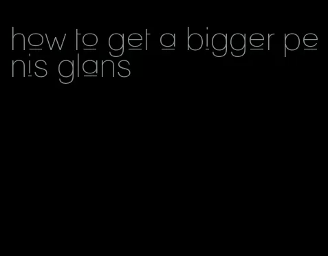 how to get a bigger penis glans