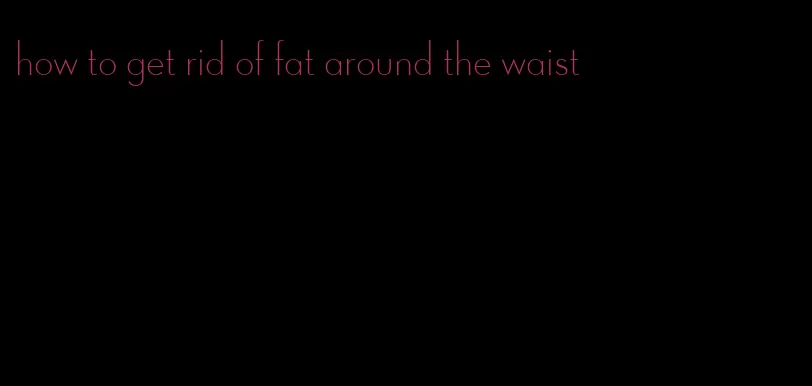 how to get rid of fat around the waist