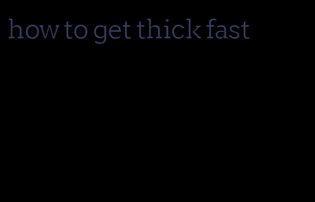 how to get thick fast