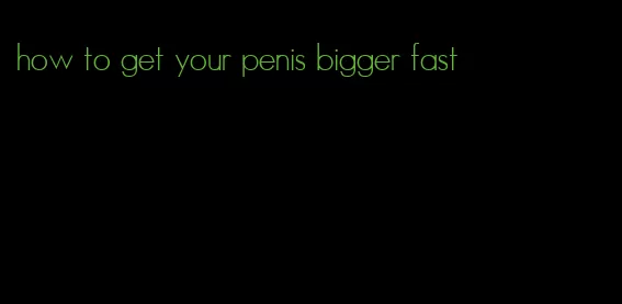 how to get your penis bigger fast