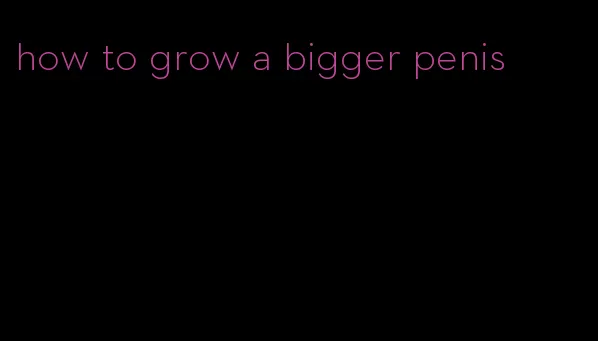 how to grow a bigger penis