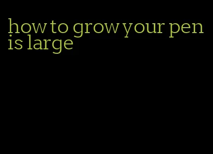 how to grow your penis large