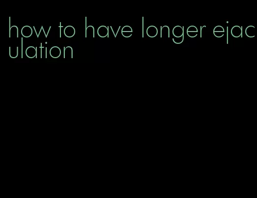 how to have longer ejaculation