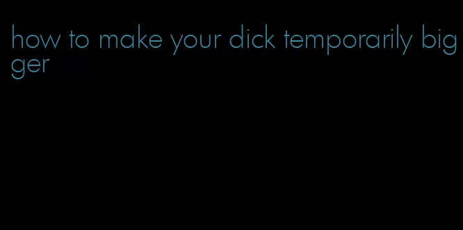 how to make your dick temporarily bigger