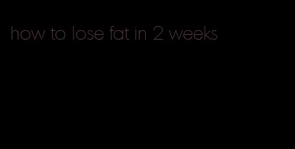 how to lose fat in 2 weeks