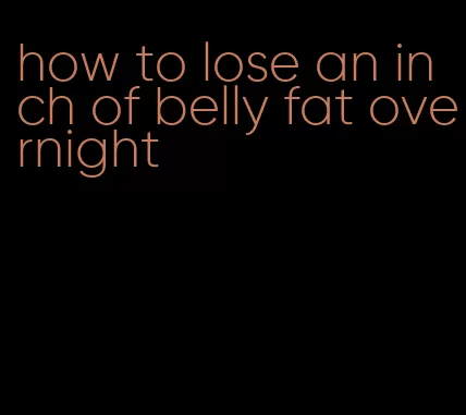 how to lose an inch of belly fat overnight