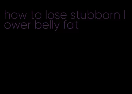 how to lose stubborn lower belly fat