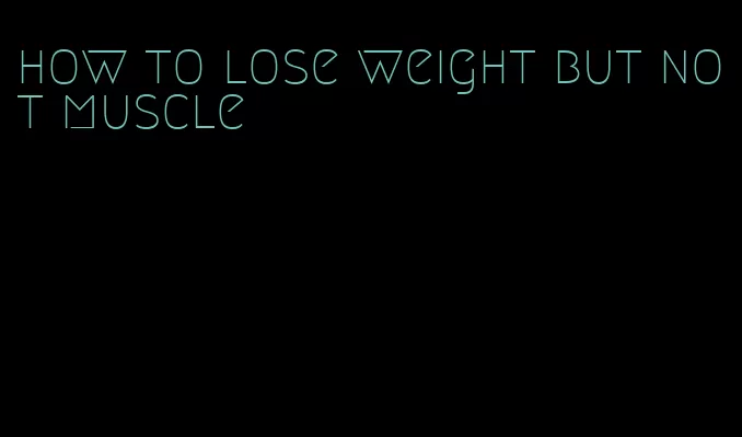 how to lose weight but not muscle