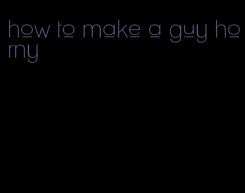 how to make a guy horny