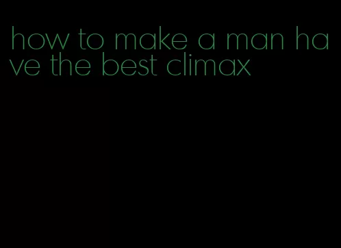how to make a man have the best climax