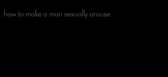how to make a man sexually arouse