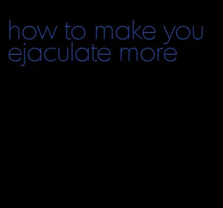 how to make you ejaculate more